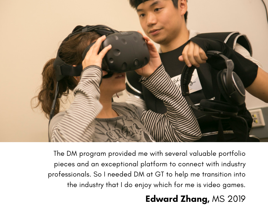 The DM program provided me with several valuable portfolio pleces and an exceptional platform to connect with industry professionals.  So I needed DM at GT to help me transition into the industry that I do enjoy which for me is video games. Edward Zhang, MS 2019